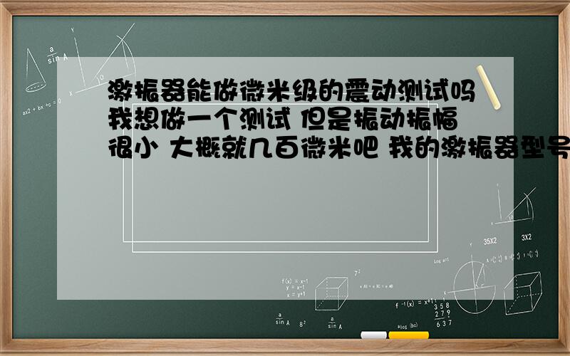 激振器能做微米级的震动测试吗我想做一个测试 但是振动振幅很小 大概就几百微米吧 我的激振器型号参数如下：额定出力(峰值)正弦/随机 50 N 最大振幅 ± 7.5 mm 20 g 最大输入电流 ≤7Arms 频