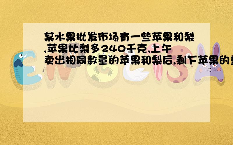 某水果批发市场有一些苹果和梨,苹果比梨多240千克,上午卖出相同数量的苹果和梨后,剩下苹果的重量比梨重量的4倍还多24千克.该水果批发市场原来有苹果多少千克?（要列算式）