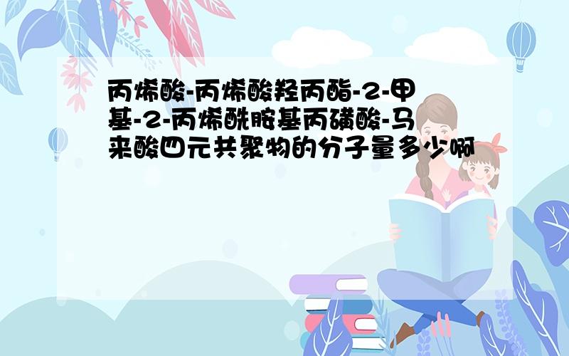 丙烯酸-丙烯酸羟丙酯-2-甲基-2-丙烯酰胺基丙磺酸-马来酸四元共聚物的分子量多少啊