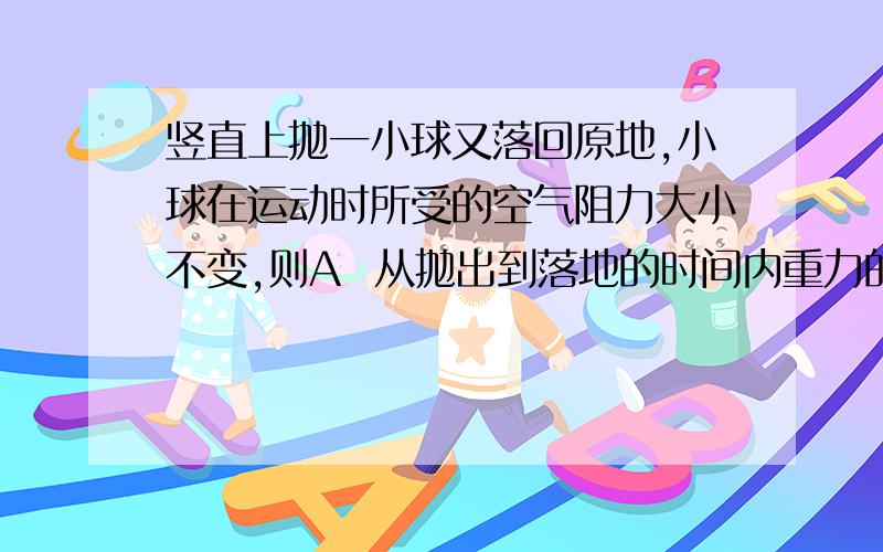 竖直上抛一小球又落回原地,小球在运动时所受的空气阻力大小不变,则A  从抛出到落地的时间内重力的冲量等于零 B 上升阶段空气阻力的冲量小于下落阶段空气阻力的冲量C 从抛出到落回原地