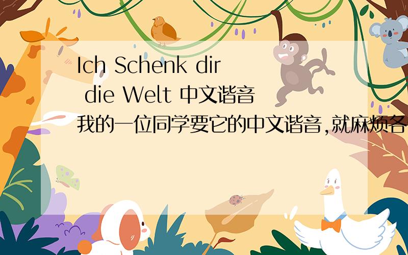 Ich Schenk dir die Welt 中文谐音我的一位同学要它的中文谐音,就麻烦各位了是Die prinzen的歌，不是这句话。