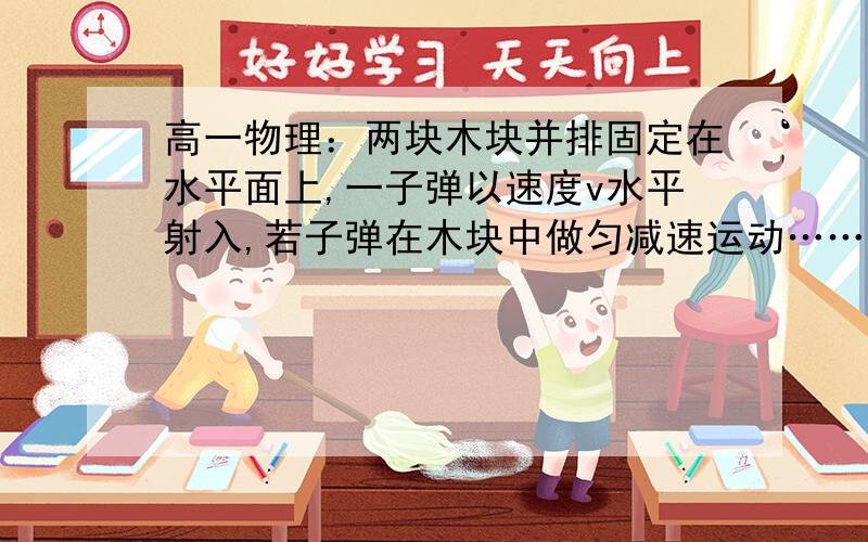 高一物理：两块木块并排固定在水平面上,一子弹以速度v水平射入,若子弹在木块中做匀减速运动……两块木块并排固定在水平面上,一子弹以速度v水平射入,若子弹在木块中做匀减速运动,穿过