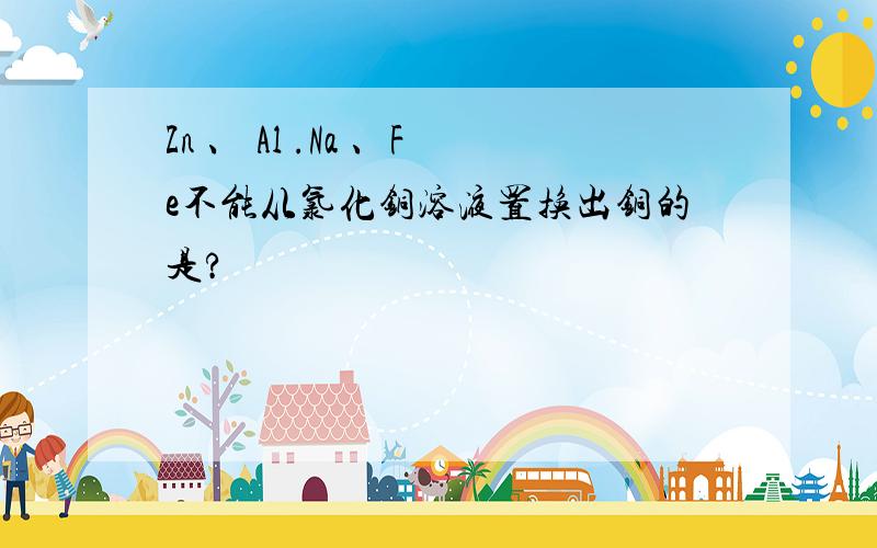 Zn 、 Al .Na 、Fe不能从氯化铜溶液置换出铜的是?