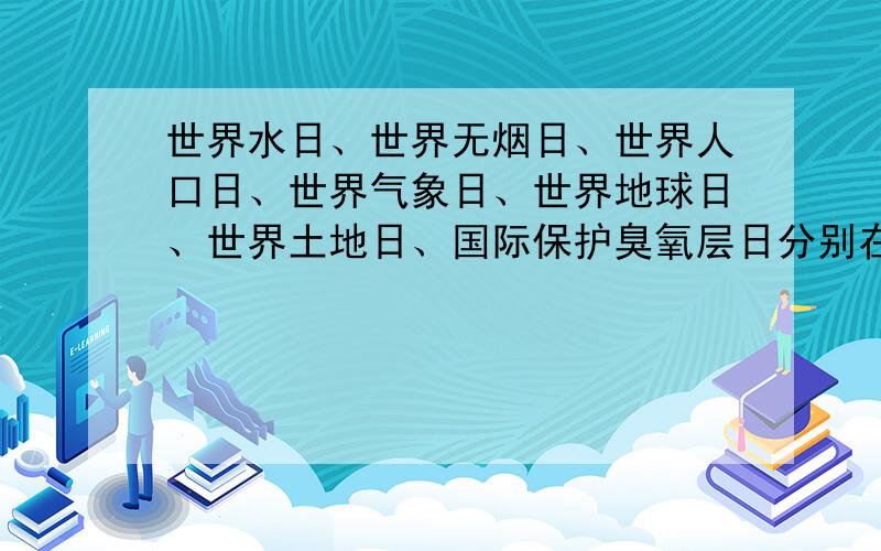 世界水日、世界无烟日、世界人口日、世界气象日、世界地球日、世界土地日、国际保护臭氧层日分别在哪一天日子.