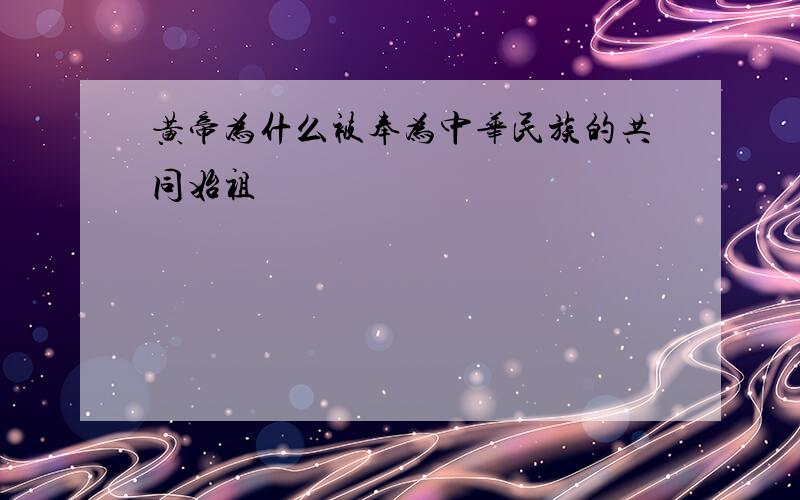 黄帝为什么被奉为中华民族的共同始祖