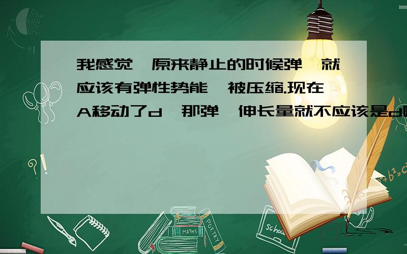 我感觉,原来静止的时候弹簧就应该有弹性势能,被压缩.现在A移动了d,那弹簧伸长量就不应该是d啊,可是答案里的结果貌似都是按照原先弹簧没压缩算的,然后答案选BD,我不知道是不是我把题理