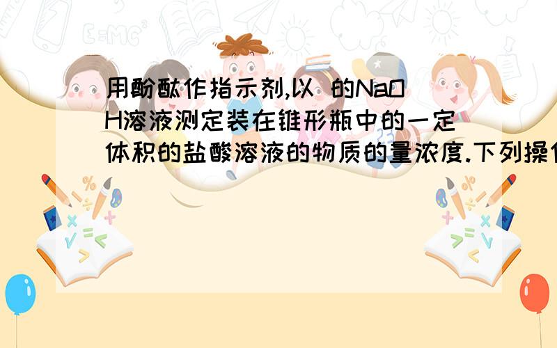 用酚酞作指示剂,以 的NaOH溶液测定装在锥形瓶中的一定体积的盐酸溶液的物质的量浓度.下列操作测定值一定高于实际值的是?（ ）.A 标准液在“0”刻度线以上,未予调整就开始滴定B. 碱式滴