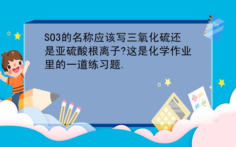 SO3的名称应该写三氧化硫还是亚硫酸根离子?这是化学作业里的一道练习题.