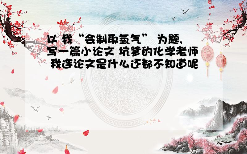 以 我“会制取氧气” 为题,写一篇小论文 坑爹的化学老师 我连论文是什么还都不知道呢