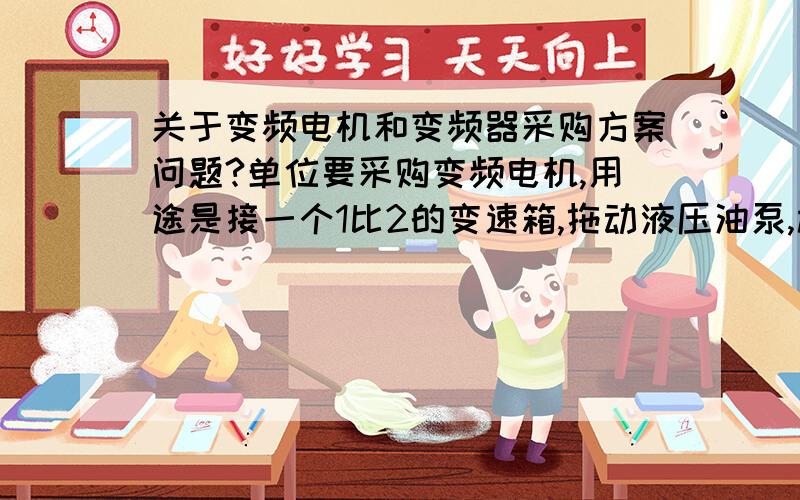 关于变频电机和变频器采购方案问题?单位要采购变频电机,用途是接一个1比2的变速箱,拖动液压油泵,校验油泵的性能.选用电机和变频器的时候需要考虑哪些因素?如果需要哪些数据,我可以去