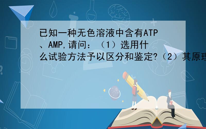 已知一种无色溶液中含有ATP、AMP,请问：（1）选用什么试验方法予以区分和鉴定?（2）其原理各是什么?（3）列出主要的仪器和材料?