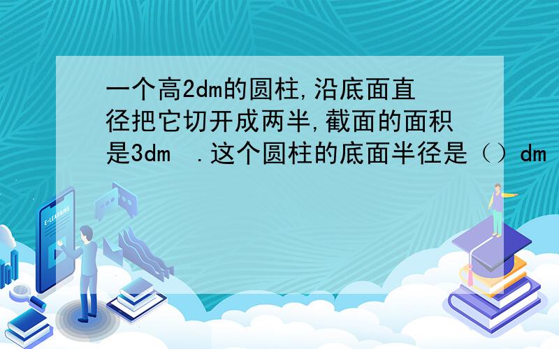 一个高2dm的圆柱,沿底面直径把它切开成两半,截面的面积是3dm².这个圆柱的底面半径是（）dm