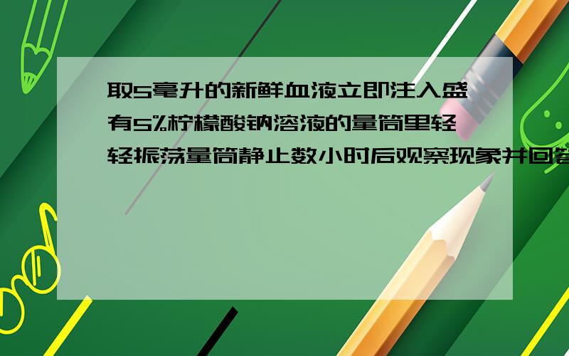 取5毫升的新鲜血液立即注入盛有5%柠檬酸钠溶液的量筒里轻轻振荡量筒静止数小时后观察现象并回答下列问题取5毫升的新鲜血液,立即注入盛有5%柠檬酸钠溶液的量筒里,轻轻振荡量筒,静止数