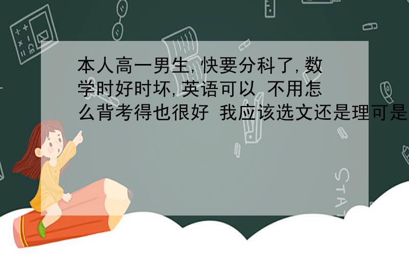 本人高一男生,快要分科了,数学时好时坏,英语可以 不用怎么背考得也很好 我应该选文还是理可是我个人蛮喜欢政治和历史的 考得也很好 如果学理科可能会失去优势 我的逻辑思维也蛮强 纠