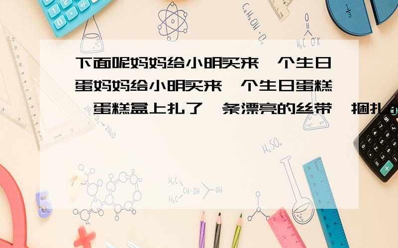 下面呢妈妈给小明买来一个生日蛋妈妈给小明买来一个生日蛋糕,蛋糕盒上扎了一条漂亮的丝带,捆扎的方法如下图,已知蛋糕盒底面周长是94.2厘米,高16厘米,丝带接头处共20厘米长.这条丝带长