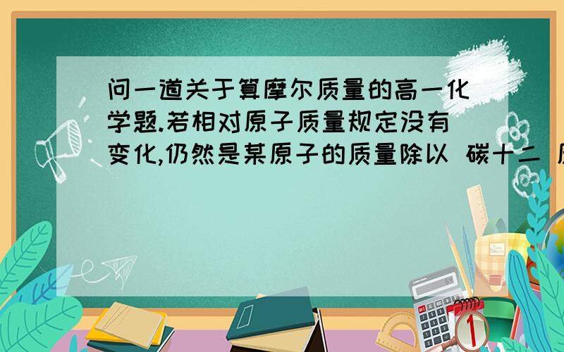 问一道关于算摩尔质量的高一化学题.若相对原子质量规定没有变化,仍然是某原子的质量除以 碳十二 原子质量的 十二分之一 为标准；重新规定阿伏伽德罗常数,新规定 0.024 KG 碳十二 所含的