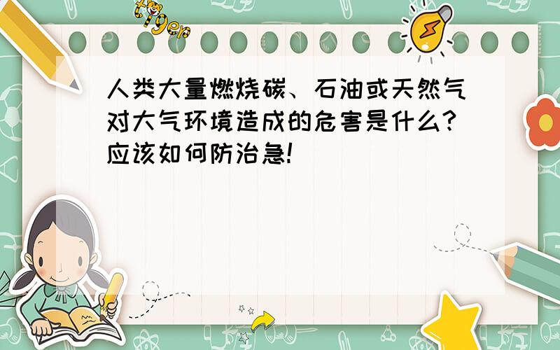 人类大量燃烧碳、石油或天然气对大气环境造成的危害是什么?应该如何防治急!