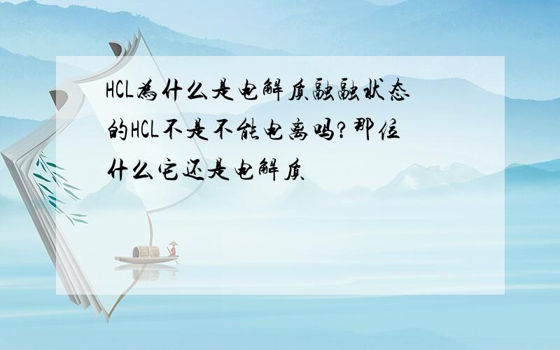 HCL为什么是电解质融融状态的HCL不是不能电离吗?那位什么它还是电解质