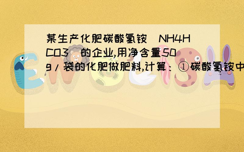 某生产化肥碳酸氢铵（NH4HCO3）的企业,用净含量50g/袋的化肥做肥料,计算：①碳酸氢铵中氮、氢、氧、碳四种元素的质量比?②碳酸氢铵中氮元素的质量分数?③每袋该化肥中氮元素的质量是多