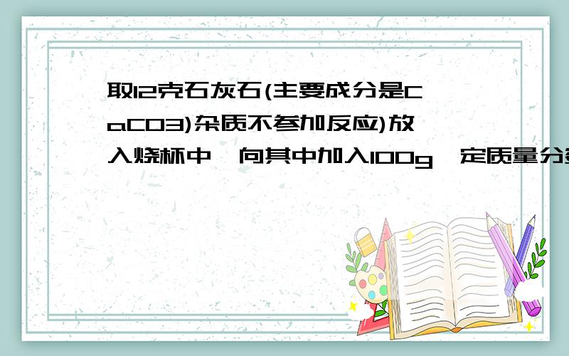 取12克石灰石(主要成分是CaCO3)杂质不参加反应)放入烧杯中,向其中加入100g一定质量分数的稀盐酸取12克石灰石（主要成分是CaCO3,杂质不参加反应）放入烧杯中,向其中加入100g一定质量分数的稀