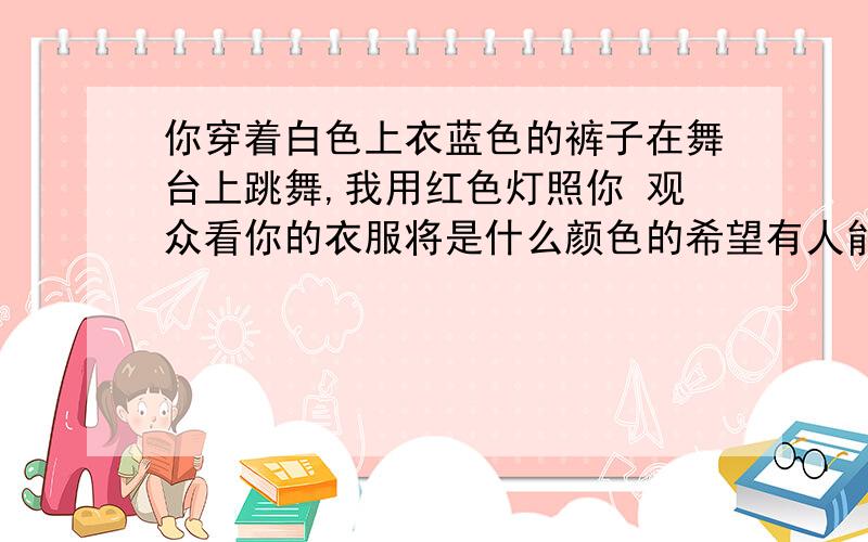 你穿着白色上衣蓝色的裤子在舞台上跳舞,我用红色灯照你 观众看你的衣服将是什么颜色的希望有人能给点说明原理性的,文章给我看看