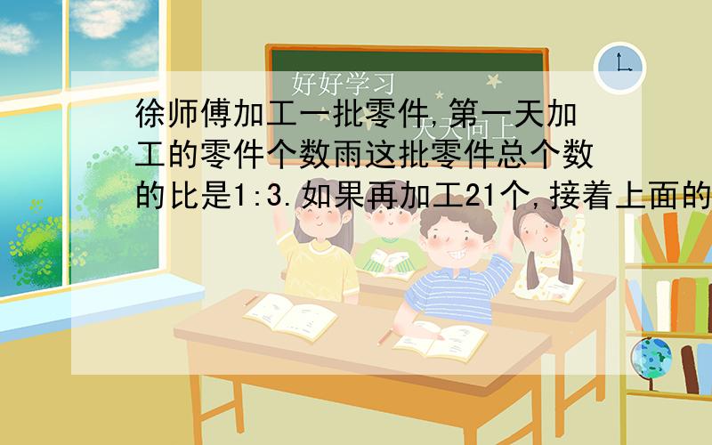 徐师傅加工一批零件,第一天加工的零件个数雨这批零件总个数的比是1:3.如果再加工21个,接着上面的 ：正好完成这批零件的一半.这批零件共有多少个?