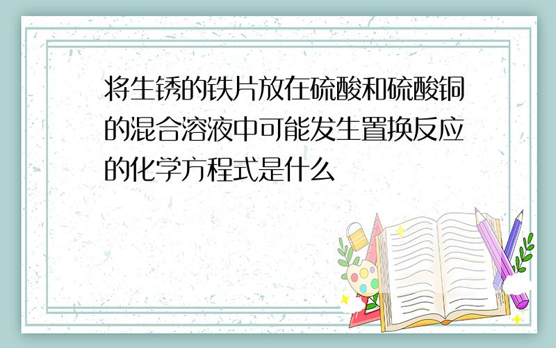 将生锈的铁片放在硫酸和硫酸铜的混合溶液中可能发生置换反应的化学方程式是什么