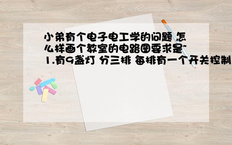 小弟有个电子电工学的问题 怎么样画个教室的电路图要求是~1.有9盏灯 分三排 每排有一个开关控制（即每个开关控制3盏灯） 共三个开关 2 有6个电风扇 分三排 每排一个开关控制（即每个开