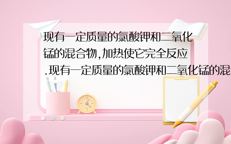 现有一定质量的氯酸钾和二氧化锰的混合物,加热使它完全反应.现有一定质量的氯酸钾和二氧化锰的混合物,加热使它完全反应,结果发现试管内物质比原来减少了4.8克,此时残留固体质量10.2克,