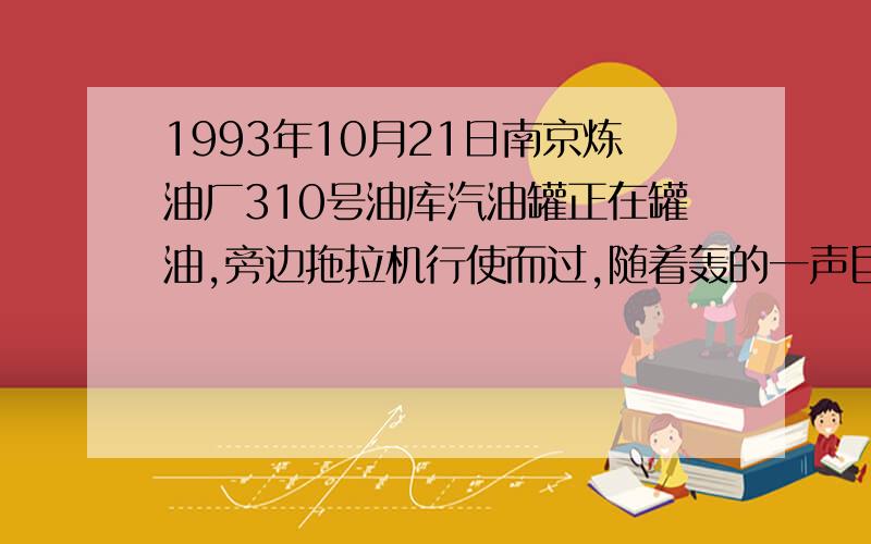 1993年10月21日南京炼油厂310号油库汽油罐正在罐油,旁边拖拉机行使而过,随着轰的一声巨响,瞬间油罐起火爆炸,后经及时抢救,火于20小时后基本扑灭,可消防水龙头在火扑灭后仍对油罐喷水6小