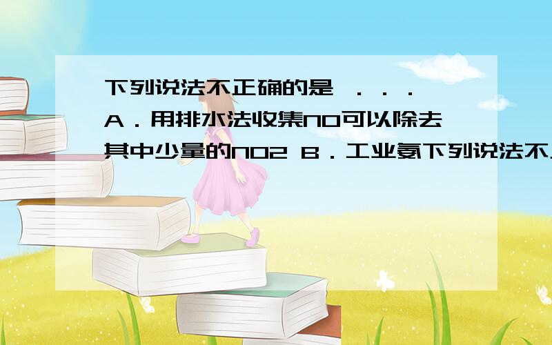 下列说法不正确的是 ．．． A．用排水法收集NO可以除去其中少量的NO2 B．工业氨下列说法不正确的是 ．．．A．用排水法收集NO可以除去其中少量的NO2 B．工业氨氧化法制HNO3,每一步都涉及氧