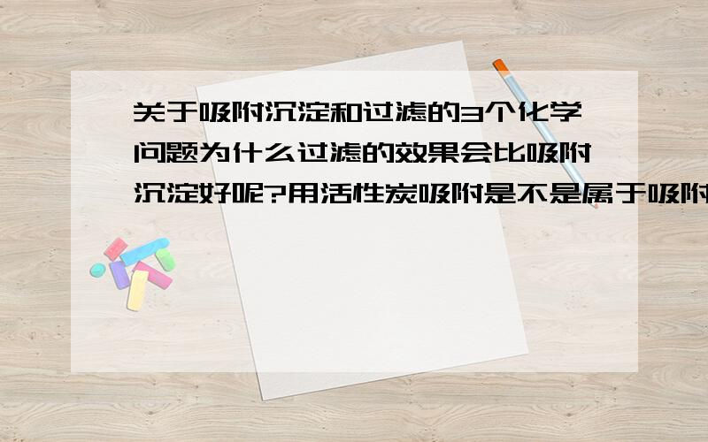 关于吸附沉淀和过滤的3个化学问题为什么过滤的效果会比吸附沉淀好呢?用活性炭吸附是不是属于吸附沉淀呢?吸附沉淀在自来水净水过程中,是否属于反应沉淀呢?