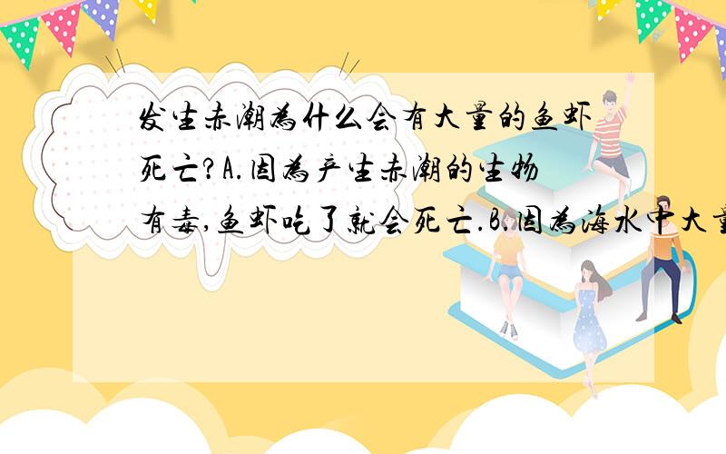 发生赤潮为什么会有大量的鱼虾死亡?A.因为产生赤潮的生物有毒,鱼虾吃了就会死亡.B.因为海水中大量的浮游生物飘浮在海面上,挡住了阳光和氧气进入水体,导致水中生物缺氧而死.C.赤潮生物