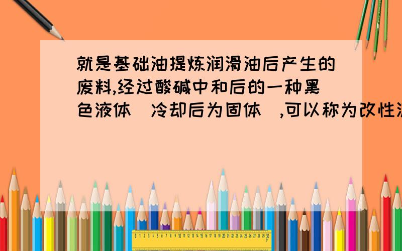 就是基础油提炼润滑油后产生的废料,经过酸碱中和后的一种黑色液体（冷却后为固体）,可以称为改性沥青,是做防水卷材的原料之一.我生产量很大,只是销路不畅,望大侠予以赐教,不胜感激涕