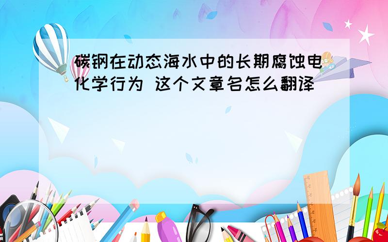 碳钢在动态海水中的长期腐蚀电化学行为 这个文章名怎么翻译