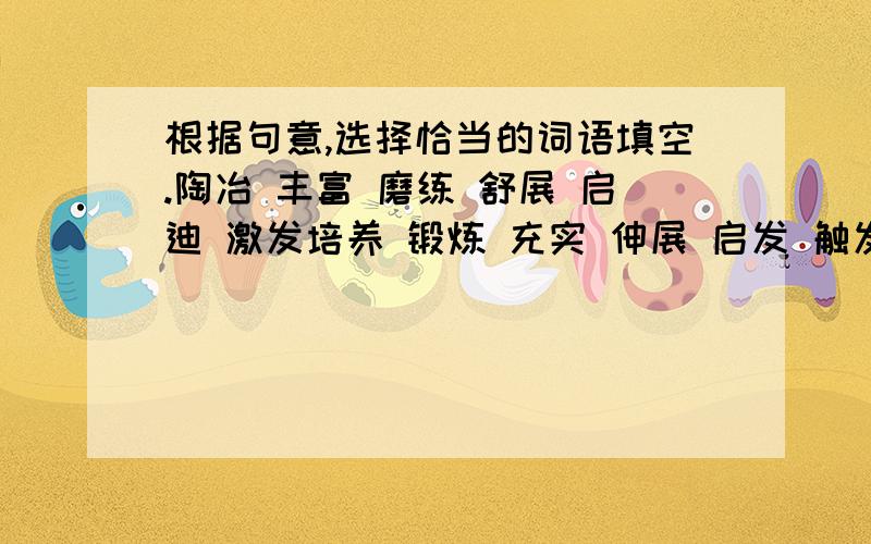 根据句意,选择恰当的词语填空.陶冶 丰富 磨练 舒展 启迪 激发培养 锻炼 充实 伸展 启发 触发   我爱昆仑.多少个岁月,是她__________了我的情操,__________了我的情感.她的高大,__________了我的意