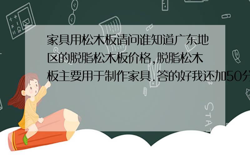 家具用松木板请问谁知道广东地区的脱脂松木板价格,脱脂松木板主要用于制作家具.答的好我还加50分,决不食言.直角尺,上次你回答我问题,我给了你250分,可是现在我给你空间留言,你不回,所