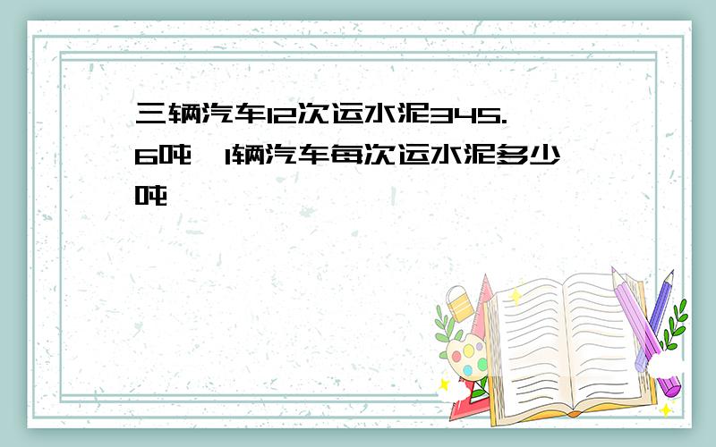 三辆汽车12次运水泥345.6吨,1辆汽车每次运水泥多少吨