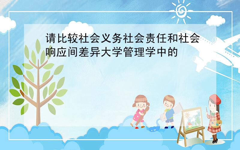 请比较社会义务社会责任和社会响应间差异大学管理学中的