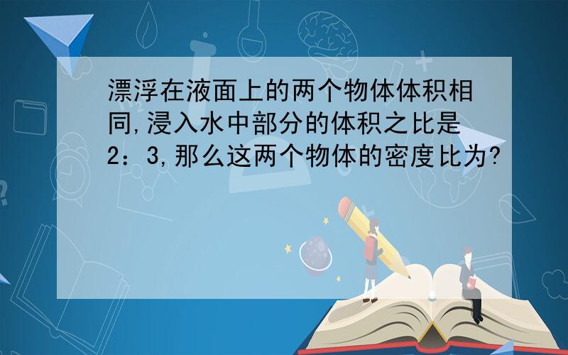 漂浮在液面上的两个物体体积相同,浸入水中部分的体积之比是2：3,那么这两个物体的密度比为?