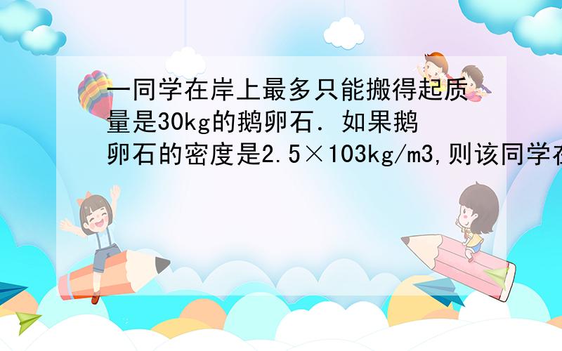 一同学在岸上最多只能搬得起质量是30kg的鹅卵石．如果鹅卵石的密度是2.5×103kg/m3,则该同学在水中最多搬起多重石头 为什么不是 30÷2500=0.0012 0.0012×1000=12 12+30=42?而是50?