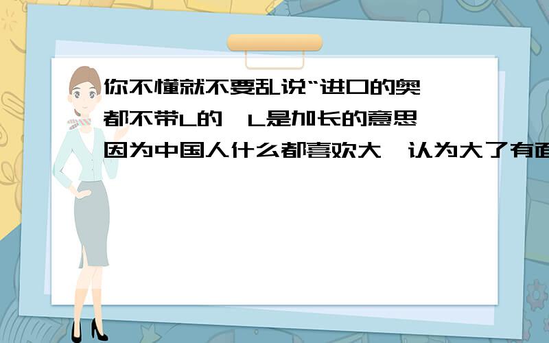 你不懂就不要乱说“进口的奥迪都不带L的,L是加长的意思,因为中国人什么都喜欢大,认为大了有面子,所以德国人依中国人的喜好在中国的奥迪都加长了,就象买中华车的人那种心态———开起