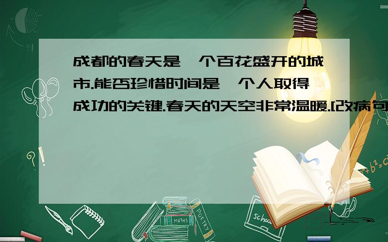 成都的春天是一个百花盛开的城市.能否珍惜时间是一个人取得成功的关键.春天的天空非常温暖.[改病句]