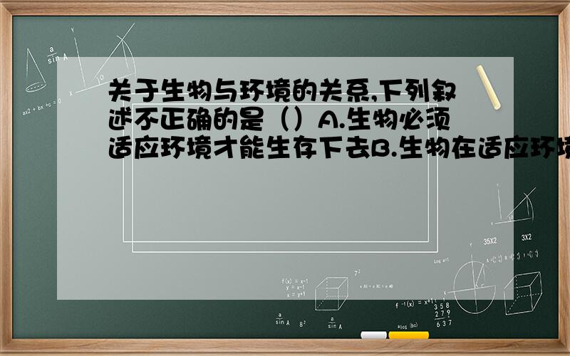 关于生物与环境的关系,下列叙述不正确的是（）A.生物必须适应环境才能生存下去B.生物在适应环境的同时也影响着环境C.生物在适应环境的同时,环境也在适应着生物的活动D.能生存至今的生