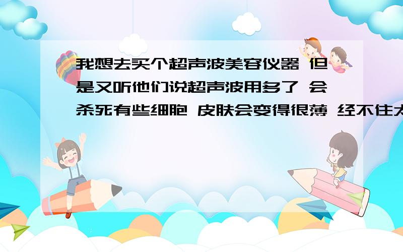 我想去买个超声波美容仪器 但是又听他们说超声波用多了 会杀死有些细胞 皮肤会变得很薄 经不住太阳晒 会长晒斑 容易长斑 我不知道我是不是该买 我想知道这个超声波美容仪的坏处?不知