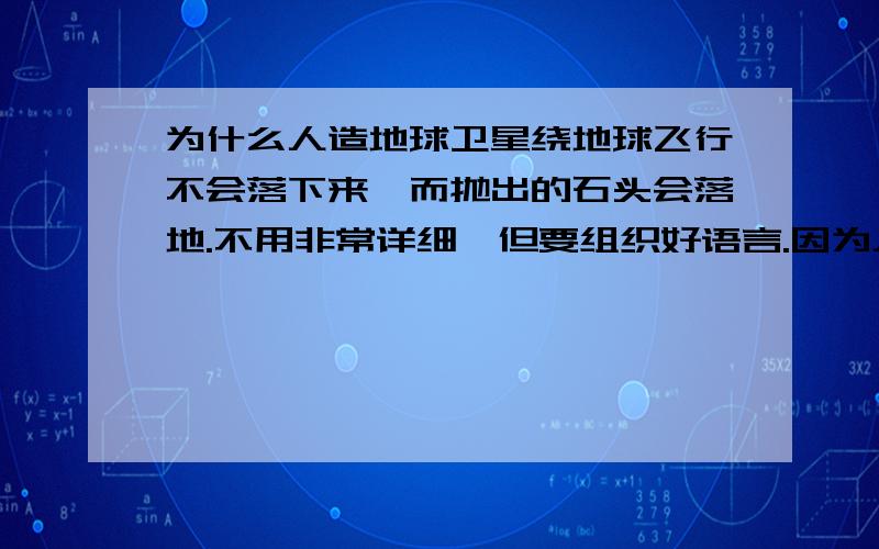 为什么人造地球卫星绕地球飞行不会落下来,而抛出的石头会落地.不用非常详细,但要组织好语言.因为人造卫星和飞船发射出去以后，它以特别大的速度围绕地球运转，抵挡住了地球对它的引