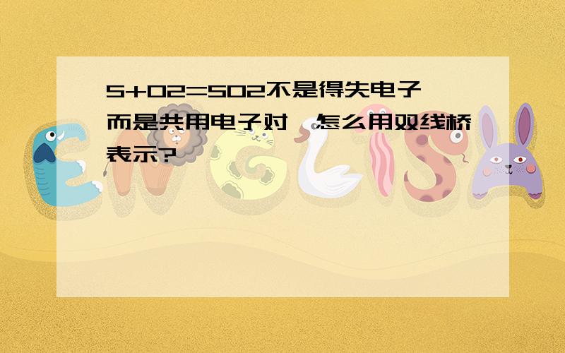 S+O2=SO2不是得失电子而是共用电子对,怎么用双线桥表示?