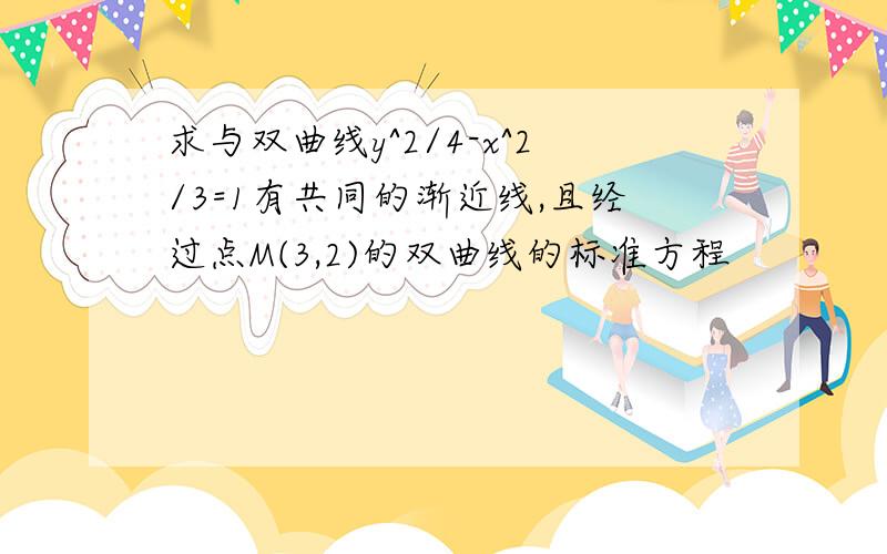 求与双曲线y^2/4-x^2/3=1有共同的渐近线,且经过点M(3,2)的双曲线的标准方程