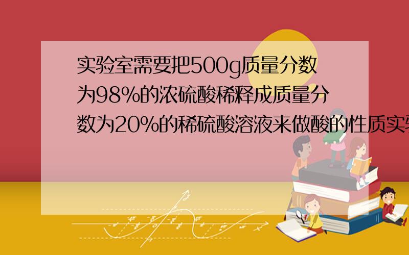 实验室需要把500g质量分数为98%的浓硫酸稀释成质量分数为20%的稀硫酸溶液来做酸的性质实验.（1)需要水...实验室需要把500g质量分数为98%的浓硫酸稀释成质量分数为20%的稀硫酸溶液来做酸的