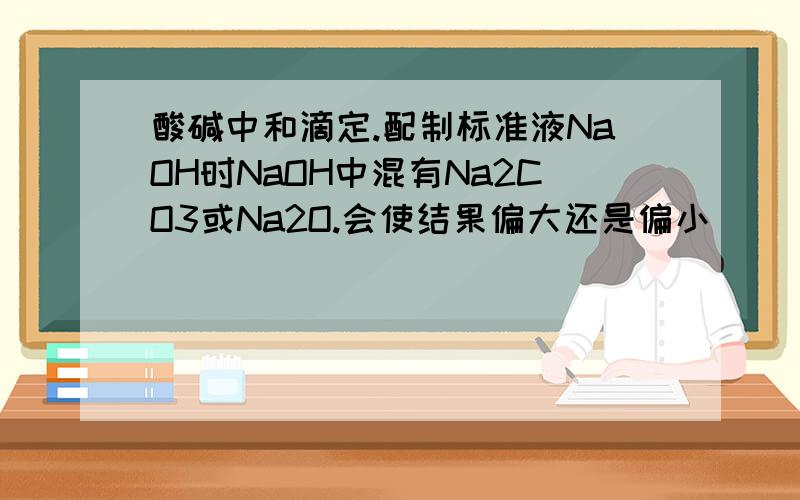 酸碱中和滴定.配制标准液NaOH时NaOH中混有Na2CO3或Na2O.会使结果偏大还是偏小